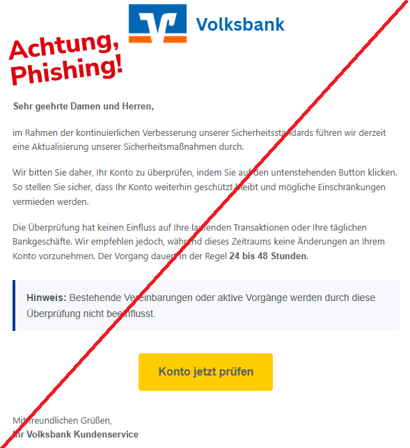 Screenshot einer Mail mit dem Logo der "Volksbank" und dem Text"Sehr geehrte Damen und Herren,  im Rahmen der kontinuierlichen Verbesserung unserer Sicherheitsstandards führen wir derzeit eine Aktualisierung unserer Sicherheitsmaßnahmen durch.  Wir bitten Sie daher, Ihr Konto zu überprüfen, indem Sie auf den untenstehenden Button klicken. So stellen Sie sicher, dass Ihr Konto weiterhin geschützt bleibt und mögliche Einschränkungen vermieden werden.  Die Überprüfung hat keinen Einfluss auf Ihre laufenden Transaktionen oder Ihre täglichen Bankgeschäfte. Wir empfehlen jedoch, während dieses Zeitraums keine Änderungen an Ihrem Konto vorzunehmen. Der Vorgang dauert in der Regel 24 bis 48 Stunden. Hinweis: Bestehende Vereinbarungen oder aktive Vorgänge werden durch diese Überprüfung nicht beeinflusst. Konto jetzt prüfen  Mit freundlichen Grüßen, Ihr Volksbank Kundenservice".