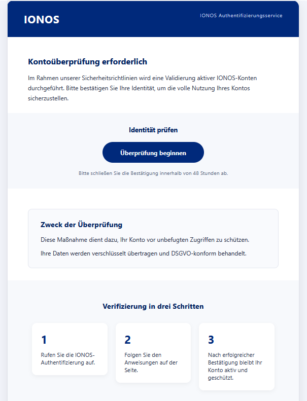 Screenshot einer Email mit Logo der "Ionos" und Text: "Kontoüberprüfung erforderlich Im Rahmen unserer Sicherheitsrichtlinien wird eine Validierung aktiver IONOS-Konten durchgeführt. Bitte bestätigen Sie Ihre Identität, um die volle Nutzung Ihres Kontos sicherzustellen. Identität prüfen Überprüfung beginnen Bitte schließen Sie die Bestätigung innerhalb von 48 Stunden ab. Zweck der Überprüfung Diese Maßnahme dient dazu, Ihr Konto vor unbefugten Zugriffen zu schützen. Ihre Daten werden verschlüsselt übertragen und DSGVO-konform behandelt. Verifizierung in drei Schritten 1 Rufen Sie die IONOS-Authentifizierung auf. 2 Folgen Sie den Anweisungen auf der Seite. 3 Nach erfolgreicher Bestätigung bleibt Ihr Konto aktiv und geschützt."