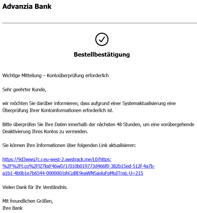Bestellbestätigung Wichtige Mitteilung – Kontoüberprüfung erforderlich Sehr geehrter Kunde, wir möchten Sie darüber informieren, dass aufgrund einer Systemaktualisierung eine Überprüfung Ihrer Kontoinformationen erforderlich ist. Bitte überprüfen Sie Ihre Daten innerhalb der nächsten 48 Stunden, um eine vorübergehende Deaktivierung Ihres Kontos zu vermeiden. Sie können Ihre Informationen über folgenden Link aktualisieren: https://9d3wwq7c.r.eu-west-2.awstrack.me/L0/https:%2F%2Ft.co%2FlZ7kxF46wD/1/010b019773d466f0-382b15ed-512f-4a7b-a1b1-4b0b1e7b6544-000000/phCpBE9eaWNSaoluFpMoITnxL-U=215 Vielen Dank für Ihr Verständnis. Mit freundlichen Grüßen, Ihre Bank