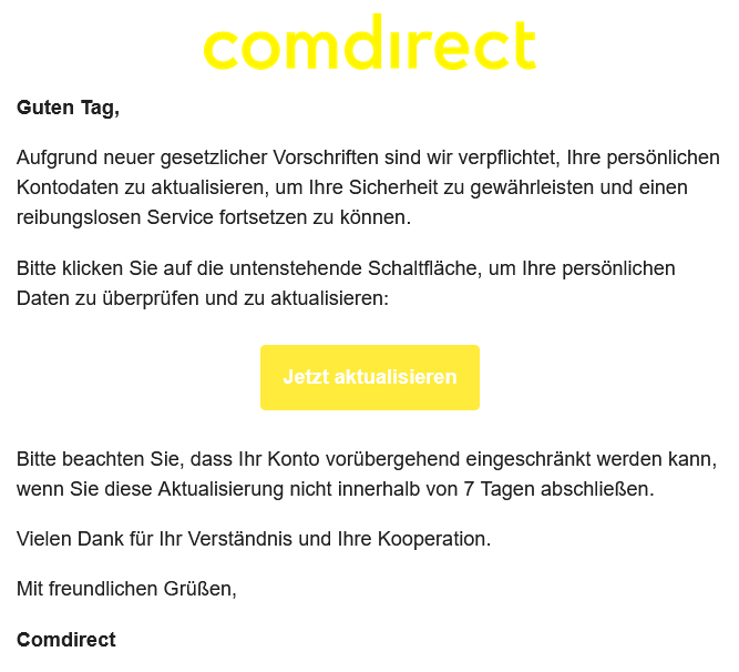 Guten Tag,  Aufgrund neuer gesetzlicher Vorschriften sind wir verpflichtet, Ihre persönlichen Kontodaten zu aktualisieren, um Ihre Sicherheit zu gewährleisten und einen reibungslosen Service fortsetzen zu können.  Bitte klicken Sie auf die untenstehende Schaltfläche, um Ihre persönlichen Daten zu überprüfen und zu aktualisieren:   Jetzt aktualisieren    Bitte beachten Sie, dass Ihr Konto vorübergehend eingeschränkt werden kann, wenn Sie diese Aktualisierung nicht innerhalb von 7 Tagen abschließen.  Vielen Dank für Ihr Verständnis und Ihre Kooperation.  Mit freundlichen Grüßen,  Comdirect