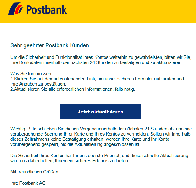 Sehr geehrter Postbank-Kunden, Um die Sicherheit und Funktionalität Ihres Kontos weiterhin zu gewährleisten, bitten wir Sie, Ihre Kontodaten innerhalb der nächsten 24 Stunden zu bestätigen und zu aktualisieren. Was Sie tun müssen: 1.Klicken Sie auf den untenstehenden Link, um unser sicheres Formular aufzurufen und Ihre Angaben zu bestätigen. 2.Aktualisieren Sie alle erforderlichen Informationen, falls nötig. Jetzt aktualisieren Wichtig: Bitte schließen Sie diesen Vorgang innerhalb der nächsten 24 Stunden ab, um eine vorübergehende Sperrung Ihrer Karte und Ihres Kontos zu vermeiden. Sollten wir innerhalb dieses Zeitrahmens keine Bestätigung erhalten, werden Ihre Karte und Ihr Konto vorübergehend gesperrt, bis die Aktualisierung abgeschlossen ist. Die Sicherheit Ihres Kontos hat für uns oberste Priorität, und diese schnelle Aktualisierung wird uns dabei helfen, Ihnen ein sicheres Erlebnis zu bieten. Mit freundlichen Grüßen Ihre Postbank AG