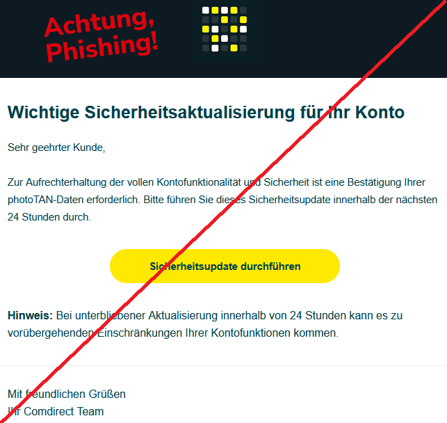 Wichtige Sicherheitsaktualisierung für Ihr Konto Sehr geehrter Kunde, Zur Aufrechterhaltung der vollen Kontofunktionalität und Sicherheit ist eine Bestätigung Ihrer photoTAN-Daten erforderlich. Bitte führen Sie dieses Sicherheitsupdate innerhalb der nächsten 24 Stunden durch. Sicherheitsupdate durchführen Hinweis: Bei unterbliebener Aktualisierung innerhalb von 24 Stunden kann es zu vorübergehenden Einschränkungen Ihrer Kontofunktionen kommen. Mit freundlichen Grüßen Ihr Comdirect Team