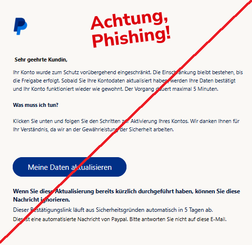 Screenshot einer Mail mit dem Logo von "PayPal" und dem Text:" PayPal Sehr geehrte Kundin, Ihr Konto wurde zum Schutz vorübergehend eingeschränkt. Die Einschränkung bleibt bestehen, bis die Freigabe erfolgt. Sobald Sie Ihre Kontodaten aktualisiert haben, werden Ihre Daten bestätigt und Ihr Konto funktioniert wieder wie gewohnt. Der Vorgang dauert maximal 5 Minuten. Was muss ich tun? Klicken Sie unten und folgen Sie den Schritten zur Aktivierung Ihres Kontos. Wir danken Ihnen für Ihr Verständnis, da wir an der Gewährleistung der Sicherheit arbeiten. Meine Daten aktualisieren Wenn Sie diese Aktualisierung bereits kürzlich durchgeführt haben, können Sie diese Nachricht ignorieren. Dieser Bestätigungslink läuft aus Sicherheitsgründen automatisch in 5 Tagen ab. Dies ist eine automatisierte Nachricht von РаураІ. Bitte antworten Sie nicht auf diese E-Mail."