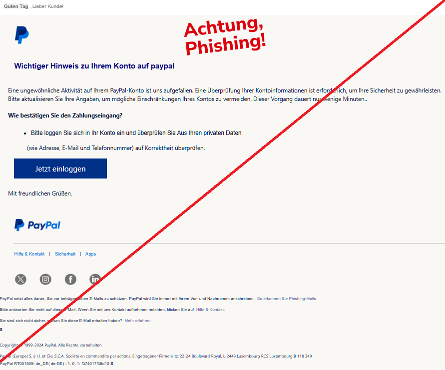 Screenshot einer Mail mit dem Logo von "PayPal" und dem Text: "Guten Tag , Lieber Kunde! PayPal Wichtiger Hinweis zu Ihrem Konto auf рayрal  Eine ungewöhnliche Aktivität auf Ihrem PayPal-Konto ist uns aufgefallen. Eine Überprüfung Ihrer Kontoinformationen ist erforderlich, um Ihre Sicherheit zu gewährleisten.  Bitte aktualisieren Sie Ihre Angaben, um mögliche Einschränkungen Ihres Kontos zu vermeiden. Dieser Vorgang dauert nur wenige Minuten..     Wie bestätigen Sie den Zahlungseingang?  Bitte loggen Sie sich in Ihr Konto ein und überprüfen Sie Aus Ihren privaten Daten         (wie Adresse, E-Mail und Telefonnummer) auf Korrektheit überprüfen.  Jetzt einloggen Mit freundlichen Grüßen,  PayPal Hilfe & Kontakt  |  Sicherheit  |  Apps Twitter	Instagram	Facebook	LinkedIn PayPal setzt alles daran, Sie vor betrügerischen E-Mails zu schützen. PayPal wird Sie immer mit Ihrem Vor- und Nachnamen anschreiben.  So erkennen Sie Phishing-Mails  Bitte antworten Sie nicht auf diese E-Mail. Wenn Sie mit uns Kontakt aufnehmen möchten, klicken Sie auf  Hilfe & Kontakt.  Sie sind sich nicht sicher, warum Sie diese E-Mail erhalten haben?  Mehr erfahren  s    Copyright © 1999-2024 PayPal. Alle Rechte vorbehalten.  PayPal (Europe) S. à r.l. et Cie, S.C.A. Société en commandite par actions. Eingetragener Firmensitz: 22-24 Boulevard Royal, L-2449 Luxembourg RCS Luxembourg B 118 349 PayPal RT001809: de_DE( de-DE) : 1. 0. 1: f374017f38d10 s".