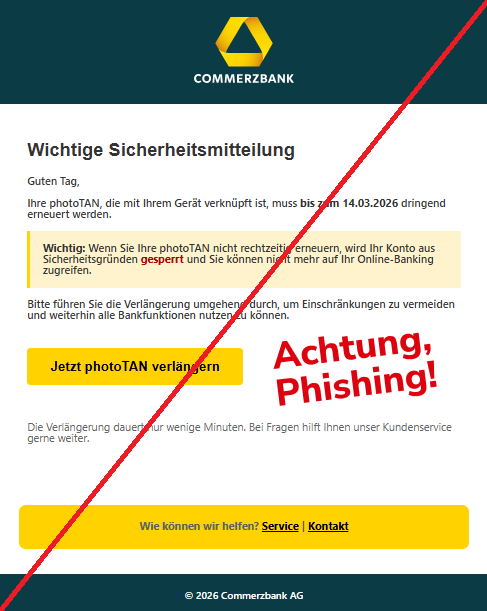Screenshot einer Mail mit dem Logo der "Commerzbank" und dem Text: " Wichtige Sicherheitsmitteilung Guten Tag,  Ihre photoTAN, die mit Ihrem Gerät verknüpft ist, muss bis zum 14.03.2026 dringend erneuert werden.  Wichtig: Wenn Sie Ihre photoTAN nicht rechtzeitig erneuern, wird Ihr Konto aus Sicherheitsgründen gesperrt und Sie können nicht mehr auf Ihr Online-Banking zugreifen.  Bitte führen Sie die Verlängerung umgehend durch, um Einschränkungen zu vermeiden und weiterhin alle Bankfunktionen nutzen zu können.  Jetzt photoTAN verlängern Die Verlängerung dauert nur wenige Minuten. Bei Fragen hilft Ihnen unser Kundenservice gerne weiter.  Wie können wir helfen? Service | Kontakt © 2026 Commerzbank AG".