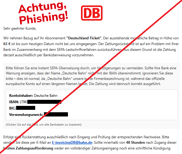 Screenshot einer Mail mit dem Logo der "Deutschen Bahn" und dem Text: "Deutsche Bahn Logo Sehr geehrter Kunde, Wir nehmen Bezug auf Ihr Abonnement "Deutschland Ticket". Der ausstehende monatliche Betrag in Höhe von 63 € ist bis zum heutigen Datum nicht bei uns eingegangen. Der Zahlungsrückstand ist auf ein Problem mit Ihrer Bank im Zusammenhang mit dem SEPA-Lastschriftverfahren zurückzuführen. Aus diesem Grund ist die Zahlung derzeit ausschließlich per Banküberweisung vorzunehmen. Bitte führen Sie eine Instant SEPA-Überweisung durch, um Verzögerungen zu vermeiden. Sollte Ihre Bank eine Warnung anzeigen, dass der Name „Deutsche Bahn“ nicht mit der IBAN übereinstimmt, ignorieren Sie diese bitte – dies ist normal, da „Deutsche Bahn“ unsere kurze Firmenbezeichnung ist, während das offizielle europäische Konto auf einen längeren Namen lautet. Die Zahlung wird dennoch korrekt ausgeführt. Kontoinhaber: Deutsche Bahn IBAN: LT96 3250 0971 4148 7779 BIC: REVOLT21 Verwendungszweck: 120587439869 (Klicken Sie auf das Feld, um alle Bankdaten zu kopieren) Erfolgt eine Rückerstattung ausschließlich nach Eingang und Prüfung der entsprechenden Nachweise. Bitte senden Sie diese per E-Mail an E-invoicingDB@bahn.de. Sollte innerhalb von 48 Stunden nach Zugang dieser letzten Zahlungsaufforderung weder ein vollständiger Zahlungseingang noch eine schriftliche Kündigung erfolgen, werden gemäß den vertraglichen Vereinbarungen Verzugszinsen sowie Bearbeitungs- und Verwaltungskosten erhoben, die sich auf bis zu 170 € belaufen können. Nach Ablauf dieser Frist behalten wir uns ausdrücklich das Recht vor, den Vorgang ohne weitere Ankündigung an ein Inkassounternehmen oder zur rechtlichen Durchsetzung weiterzugeben. Diese Mitteilung gilt als letzte Zahlungsaufforderung. Wir fordern Sie hiermit auf, den offenen Betrag unverzüglich zu begleichen, um zusätzliche Kosten und rechtliche Schritte zu vermeiden.".