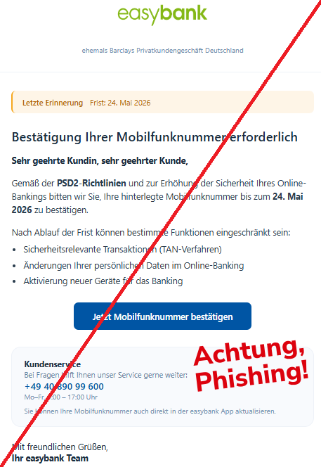 Screenshot einer Mail mit dem Logo der "easybank" und dem Text: "easybank ehemals Barclays Privatkundengeschäft Deutschland Letzte Erinnerung Frist: 24. Mai 2026 Bestätigung Ihrer Mobilfunknummer erforderlich Sehr geehrte Kundin, sehr geehrter Kunde, Gemäß der PSD2-Richtlinien und zur Erhöhung der Sicherheit Ihres Online-Bankings bitten wir Sie, Ihre hinterlegte Mobilfunknummer bis zum 24. Mai 2026 zu bestätigen. Nach Ablauf der Frist können bestimmte Funktionen eingeschränkt sein: Sicherheitsrelevante Transaktionen (TAN-Verfahren) Änderungen Ihrer persönlichen Daten im Online-Banking Aktivierung neuer Geräte für das Banking Jetzt Mobilfunknummer bestätigen Kundenservice Bei Fragen hilft Ihnen unser Service gerne weiter: +49 40 890 99 600 Mo–Fr, 9:00 – 17:00 Uhr Sie können Ihre Mobilfunknummer auch direkt in der easybank App aktualisieren. Mit freundlichen Grüßen, Ihr easybank Team".