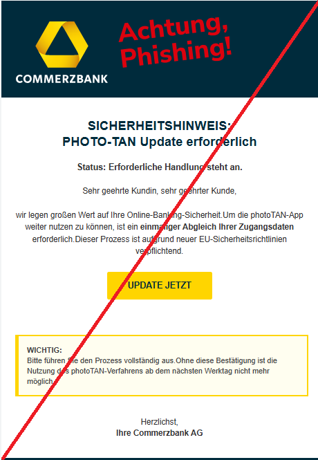 Screenshot einer E-Mail mit Logo der Commerzbank und Text: "SICHERHEITSHINWEIS: PHOTO-TAN Update erforderlich Status: Erforderliche Handlung steht an. Sehr geehrte Kundin, sehr geehrter Kunde,  wir legen großen Wert auf Ihre Online-Banking-Sicherheit.Um die photoTAN-App weiter nutzen zu können, ist ein einmaliger Abgleich Ihrer Zugangsdaten erforderlich.Dieser Prozess ist aufgrund neuer EU-Sicherheitsrichtlinien verpflichtend. UPDATE JETZT WICHTIG: Bitte führen Sie den Prozess vollständig aus.Ohne diese Bestätigung ist die Nutzung des photoTAN-Verfahrens ab dem nächsten Werktag nicht mehr möglich. Herzlichst, Ihre Commerzbank AG"