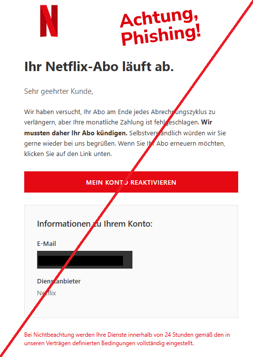 Screenshot einer E-Mail mit Logo von Netflix und Text:"Ihr Netflix-Abo läuft ab.   Sehr geehrter Kunde,   Wir haben versucht, Ihr Abo am Ende jedes Abrechnungszyklus zu verlängern, aber Ihre monatliche Zahlung ist fehlgeschlagen. Wir mussten daher Ihr Abo kündigen. Selbstverständlich würden wir Sie gerne wieder bei uns begrüßen. Wenn Sie Ihr Abo erneuern möchten, klicken Sie auf den Link unten.   Mein Konto reaktivieren   Informationen zu Ihrem Konto: E-Mail  Dienstanbieter Netflix   Bei Nichtbeachtung werden Ihre Dienste innerhalb von 24 Stunden gemäß den in unseren Verträgen definierten Bedingungen vollständig eingestellt."