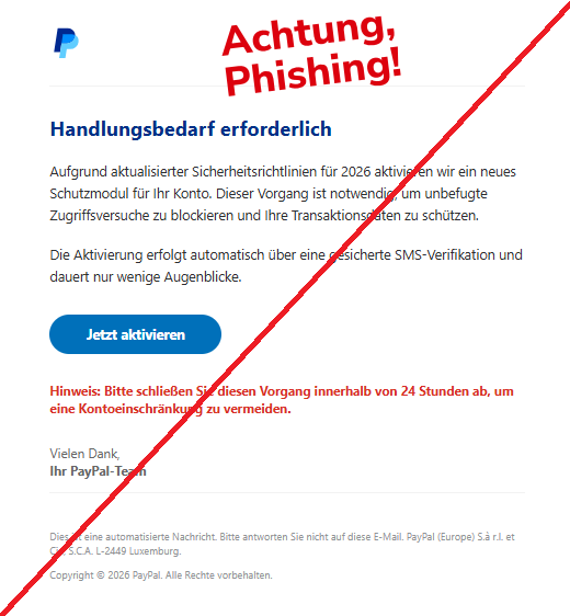 Screenshot einer E-Mail mit Logo von Paypal und Text: " Handlungsbedarf erforderlich Aufgrund aktualisierter Sicherheitsrichtlinien für 2026 aktivieren wir ein neues Schutzmodul für Ihr Konto. Dieser Vorgang ist notwendig, um unbefugte Zugriffsversuche zu blockieren und Ihre Transaktionsdaten zu schützen.  Die Aktivierung erfolgt automatisch über eine gesicherte SMS-Verifikation und dauert nur wenige Augenblicke.  Jetzt aktivieren Hinweis: Bitte schließen Sie diesen Vorgang innerhalb von 24 Stunden ab, um eine Kontoeinschränkung zu vermeiden.  Vielen Dank, Ihr PayPal-Team  Dies ist eine automatisierte Nachricht. Bitte antworten Sie nicht auf diese E-Mail. PayPal (Europe) S.à r.l. et Cie, S.C.A. L-2449 Luxemburg.  Copyright © 2026 PayPal. Alle Rechte vorbehalten."